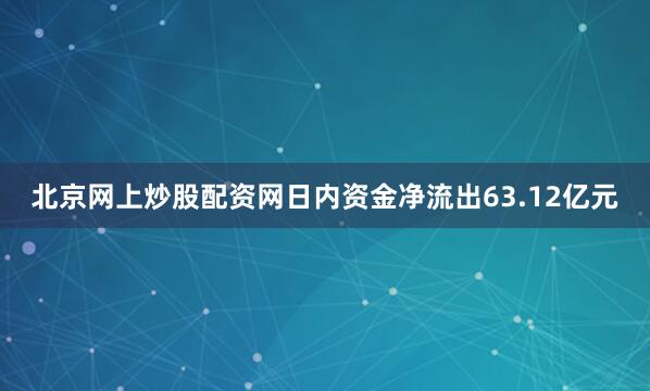 北京网上炒股配资网日内资金净流出63.12亿元