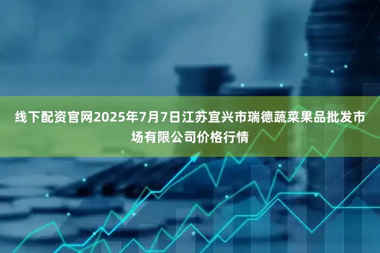 线下配资官网2025年7月7日江苏宜兴市瑞德蔬菜果品批发市场有限公司价格行情