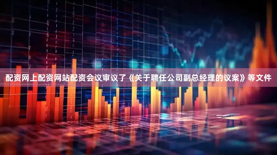 配资网上配资网站配资会议审议了《关于聘任公司副总经理的议案》等文件