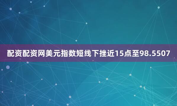 配资配资网美元指数短线下挫近15点至98.5507