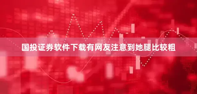 国投证券软件下载有网友注意到她腿比较粗