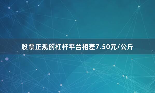 股票正规的杠杆平台相差7.50元/公斤