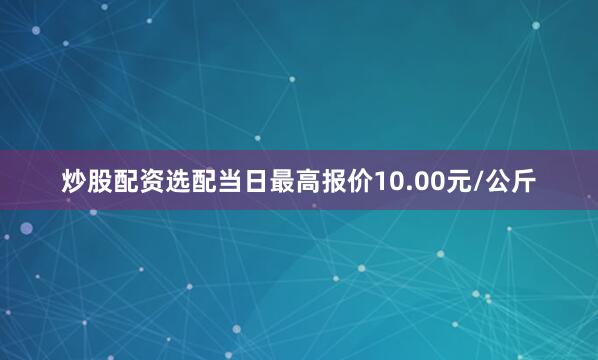 炒股配资选配当日最高报价10.00元/公斤