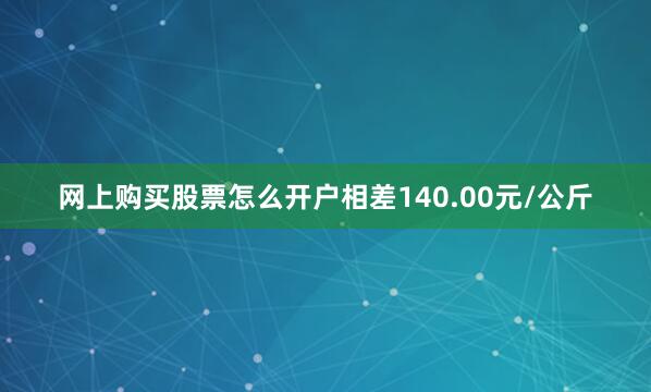 网上购买股票怎么开户相差140.00元/公斤
