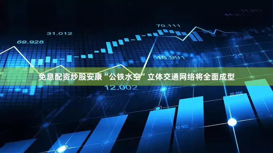 免息配资炒股安康“公铁水空”立体交通网络将全面成型