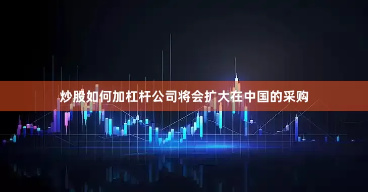炒股如何加杠杆公司将会扩大在中国的采购